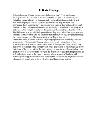 Bulimia Etiology
Bulimia Etiology Why do humans have bulimia nervosa? A person doesn t
develop bulimia by a disease or it s transmitted to one person to another but the
individual can develop this problem mentally in their brain because bulimic and
also anorexia people, they dislike how they look or are they have low self
confidence. Both categories have eating disorders meaning they either eat too much
food or too little only to satisfy themselves physically or emotionally but everyone is
different and they might do different things in order to make themselves feel better.
The difference between a bulimic person is that they binge which it s eating so much
food in a short period of time but once they realize they over ate, they purge meaning
they make themselves... Show more content on Helpwriting.net ...
In the other hand, a dentist is able to diagnose people who are bulimic by doing an
examination of their mouth. The upper front teeth usually have stains or their
wisdom teeth also known as molars loose some of their protected layer where they
bite down food called biting surface which could cause them to have excessive decay,
infections of the nerves within the teeth. Mostly because their teeth start to have less
enamel which is the layer that s visible in the mouth which could lead to problems, as
well as having trauma in the tissues by eating a huge amount of food and will
eventually having periodontal disease meaning that the tissues are bright red and don
t have enough attachment to the tooth which could cause their tooth to
 