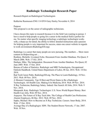 Radiologic Technologist Research Paper
Research Report on Radiological Technologists
Katherine Rasmussen ENG 114 DY4 Gary Hurley November 4, 2014
Purpose
This proposal is on the career of radiographic technicians.
I have chosen this topic to research because it is the field I am wanting to pursue. I
have a need to help people so going for a career in the medical field is perfect for
me. No matter what specific imaging technology a radiologic technologist works
with, a sharp eye for detail, the ability to follow detailed instructions and a passion
for helping people is very important for success, states one career website in regards
to work environment (RadiologyED.org).
Radiology is a career that many people are now pursuing. The numbers ... Show more
content on Helpwriting.net ...
Rushton, Michelle. Liverpool Echo. Document From Another Database. Pro Quest, 9
March 2006. Web. 17 Oct. 2014.
Durham, Mike. The Independent. Document From Another Database. Pro Quest, 02
June 2005. Web. 17 Oct. 2014
Bureau of Labor of Statistics. Radiologic and MRI Technologists. Occupational
Outlook Handbook. United States Department of Labor, 08 Jan. 2014. Web. 14 Oct.
2014.
Rad Tech Career Paths. RadiologyED.org. The Place to Learn Radiology, 10 Nov.
2013. Web. 09 Nov. 2014.
A Monster Community. Top 10 Best and Worst States to Be a Radiologic
Technologist. All Health Care. Making It In Medicine, 2014. Web. 09 Nov. 2014.
X Ray Technician, Radiology Salary. Indeed. One Search All Jobs, 2014. Web. 9
Nov. 2014.
Marquardt, Katy. Radiologic Technologist. U.S. News World Report Money. Best
Health Care Jobs, Web. 09 Nov. 2014.
Asquyres. The Future of X Ray Tech Jobs. The College of Health Care Professions.
Alumni Employers, 06 Dec. 2012. Web. 09 Nov. 2014.
Sapko, Michael. How to Become an X Ray Technician. Careers. Inner Body, 2014.
Web. 17 Oct. 2014.
Average Day of a Radioglogist. SDN. The Student Doctor Network, 17 Jan. 2007.
Web. 10 Nov.
 
