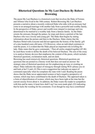 Rhetorical Questions In My Last Duchess By Robert
Browning
The poem My Last Duchess is a historical event that involves the Duke of Ferrara
and Alfonso who lived in the 16th century. Robert Browning My Last Duchess
presents a narrative about a recently widowed Duke who talks with an emissary had
come to an arranged marriage with another lady from a powerful and wealthy family.
In the perspective of Duke, power and wealth were integral in marriage and was
determined to be married to a wealthy lady from a famous family. As the Duke
orients the emissary through the palace, he stops and shows a portrait of the late
Duchess who was a lovely and young girl. The Duke then begins by stating
information about the picture and then to the Duchess. Duke claims that the
Duchess flirted with everyone and did not appreciate the history of the family: gift
of a nine hundred years old name. (33) However, when an individual continues to
read the poem, it is evident that the Duke played an important role in killing the
lady. Duke states that he gave commands; / Then all smiles stopped together (45 46)
he used these words to define the death of his beloved Duchess. The aim of the essay
is to analyze literary devices that emphasize the content of the poem, which includes
rhetorical questions, exclamation mark, and em dash.
Browning has used extensively rhetorical questions. Rhetorical questions are
questions that are posted in a literary work that does not need an answer: the
strategic aims of rhetorical questions are for emphasizing an issue or creating an
object. Duke indicates the aspect of misogyny through stating Will t please you sit
and look at her? I said. (5) This is not a suggestion but indicates an aspect of
command especially when he completes the state with I said. Reading the poem
shows that the Duke never appreciated women or had a negative perspective of
women, which may have contributed to the death of Duchess. The approach taken is
a form of objectification of women, which may have been right at the time but the
current society frown about it. In addition, the Duke wants the reader to sympathize
with him and he states A heart how shall I say? too soon made glad, (22) indicating
that he lacks the wording for his comments. Even though he may have contributed
 