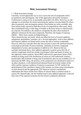 Risk Assessment Strategy
1. 3 Risk assessment strategy
Currently, several approaches are in use to assess the risk of compounds which
are genotoxic and carcinogenic. One of the approaches advised by European
Commission is using as low as reasonably achievable (ALARA). However, no risk
manager to set priorities for action concerning the urgency was provided (25). Since
data on genotoxic and carcinogenic potency from human are rarely available, data
from animal study exposed to high dose levels of compound are often used, which
then extrapolated using a wide range of models to the lower doses in which human
are exposed. Nevertheless, the models to extrapolate the dose often resulted in
different conclusion for the same compound. Therefore, the margin of exposure
(MOE) ... Show more content on Helpwriting.net ...
These chemicals may act jointly which can affect the level of toxicity (addition,
antagonism, potentiation, synergies, etc.). Several approaches, such as dose addition
and response addition are being used to assess the risk of mixture compounds.
However, three key concepts must take into account to assess the chemical mixture:
toxicological and mode of action similarity; similarity of mixture compounds
independent of action; and assumption of additivity (27). Based on the key
concepts mentioned above, dose addition approach is used to assess the risk of
mixture compounds which has similar toxicological effect and mode of action. In
this approach, relative potency factor (RPF) and toxicity equivalence factor (TEF)
method are being used if the mechanism of action are well understood, whereas
hazard index (HI) methods is being used if mechanistic data are not available (27). To
determine the RPF values, the potency of the compound was calculated in relative to
an index chemical, a well characterized chemical based on toxicity studies of the
effect and the exposure condition of interest in assessment. In TEF method, the
determination of the cumulative impact of the mixture was done using concentration
of each chemical and the appropriate TEF based on extensive mechanistic
information that shows all the toxic effects of concern share a common mode of
action (28). Hazard index, the last method used in dose addition approach, is derived
from sum of the exposure measures for the mixture component chemicals
 