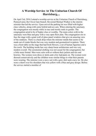 A Worship Service At The Unitarian Church Of
Harrisburg,...
On April 3rd, 2016 I attend a worship service at the Unitarian Church of Harrisburg,
Pennsylvania; the Clover lane branch. Reverend Michael Walker is the interim
minister that led the service. Upon arrival the parking lot was filled with higher
class vehicles, along with some hybrid and eco cars. When entering the sanctuary
the congregation was mostly white in race and mostly male in gender. The
congregation acted to be of higher class or wealthy. The main colors with in the
sanctuary were blue and grey with a very open floor plan. The congregation sits to
face the stage with a giant wall of glass panel windows that give an amazing view
of the outdoors. There is a back drop where the minister stands that seems to be
made out of cinder blocks but was very modern and geometrical in pattern. There
was a front table on the stage that had fresh flowers, a set of human figurines and a
fire torch. The building inside has very sharp linear architecture and was very
modern overall. The ceremonial clothing was not casual for the congregation, but
a little more formal. Men wore suits with or without their jackets and ties and
bowties. The women wore dress or skirts and a few had pants on. The women were
dressed conservatively and the children wore similar things to what their parents
were wearing. The minister wore a navy suit with a grey shirt and a navy tie. He also
wore a shawl over his shoulders that was yellow with a blue and grey design. Before
the service started a member of
 