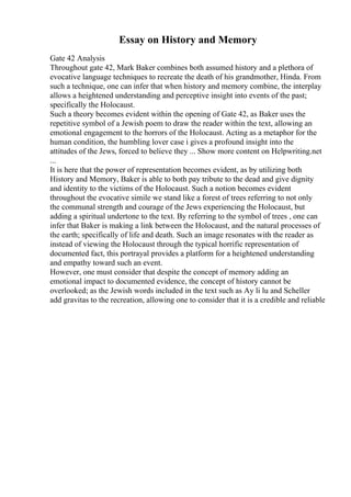 Essay on History and Memory
Gate 42 Analysis
Throughout gate 42, Mark Baker combines both assumed history and a plethora of
evocative language techniques to recreate the death of his grandmother, Hinda. From
such a technique, one can infer that when history and memory combine, the interplay
allows a heightened understanding and perceptive insight into events of the past;
specifically the Holocaust.
Such a theory becomes evident within the opening of Gate 42, as Baker uses the
repetitive symbol of a Jewish poem to draw the reader within the text, allowing an
emotional engagement to the horrors of the Holocaust. Acting as a metaphor for the
human condition, the humbling lover case i gives a profound insight into the
attitudes of the Jews, forced to believe they ... Show more content on Helpwriting.net
...
It is here that the power of representation becomes evident, as by utilizing both
History and Memory, Baker is able to both pay tribute to the dead and give dignity
and identity to the victims of the Holocaust. Such a notion becomes evident
throughout the evocative simile we stand like a forest of trees referring to not only
the communal strength and courage of the Jews experiencing the Holocaust, but
adding a spiritual undertone to the text. By referring to the symbol of trees , one can
infer that Baker is making a link between the Holocaust, and the natural processes of
the earth; specifically of life and death. Such an image resonates with the reader as
instead of viewing the Holocaust through the typical horrific representation of
documented fact, this portrayal provides a platform for a heightened understanding
and empathy toward such an event.
However, one must consider that despite the concept of memory adding an
emotional impact to documented evidence, the concept of history cannot be
overlooked; as the Jewish words included in the text such as Ay li lu and Scheller
add gravitas to the recreation, allowing one to consider that it is a credible and reliable
 