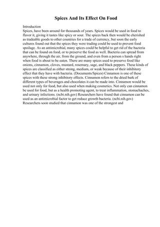Spices And Its Effect On Food
Introduction
Spices, have been around for thousands of years. Spices would be used in food to
flavor it, giving it tastes like spicy or sour. The spices back then would be cherished
as tradeable goods to other countries for a trade of currency, but soon the early
cultures found out that the spices they were trading could be used to prevent food
spoilage. As an antimicrobial, many spices could be helpful to get rid of the bacteria
that can be found on food, or to preserve the food as well. Bacteria can spread from
anywhere, through the air, from the ground, and even from a person s hands right
when food is about to be eaten. There are many spices used to preserve food like
onions, cinnamon, cloves, mustard, rosemary, sage, and black peppers. These kinds of
spices are classified as either strong, medium, or weak because of their inhibitory
effect that they have with bacteria. (Documents/Spices) Cinnamon is one of these
spices with these strong inhibitory effects. Cinnamon refers to the dried bark of
different types of beverages and chocolates it can be made into. Cinnamon would be
used not only for food, but also used when making cosmetics. Not only can cinnamon
be used for food, but as a health promoting agent, to treat inflammation, stomachaches,
and urinary infections. (ncbi.nih.gov) Researchers have found that cinnamon can be
used as an antimicrobial factor to get reduce growth bacteria. (ncbi.nih.gov)
Researchers soon studied that cinnamon was one of the strongest and
 