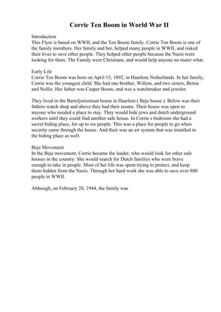 Corrie Ten Boom in World War II
Introduction
This Flyer is based on WWII, and the Ten Boom family. Corrie Ten Boom is one of
the family members. Her family and her, helped many people in WWII, and risked
their lives to save other people. They helped other people because the Nazis were
looking for them. The Family were Christians, and would help anyone no mater what.
Early Life
Corrie Ten Boom was born on April 15, 1892, in Haarlem, Netherlands. In her family,
Corrie was the youngest child. She had one brother, Willem, and two sisters, Betsie
and Nollie. Her father was Casper Boom, and was a watchmaker and jeweler.
They lived in the Barteljorisstraat house in Haarlem ( Beje house ). Below was their
fathers watch shop and above they had their rooms. Their house was open to
anyone who needed a place to stay. They would hide jews and dutch underground
workers until they could find another safe house. In Corrie s bedroom she had a
secret hiding place, for up to six people. This was a place for people to go when
security came through the house. And their was an air system that was installed in
the hiding place as well.
Beje Movement
In the Beje movement, Corrie became the leader, who would look for other safe
houses in the country. She would search for Dutch families who were brave
enough to take in people. Most of her life was spent trying to protect, and keep
them hidden from the Nazis. Through her hard work she was able to save over 800
people in WWII.
Although, on February 28, 1944, the family was
 