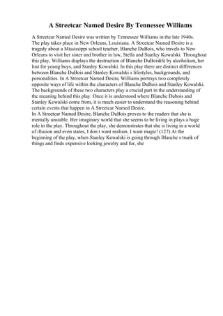 A Streetcar Named Desire By Tennessee Williams
A Streetcar Named Desire was written by Tennessee Williams in the late 1940s.
The play takes place in New Orleans, Louisiana. A Streetcar Named Desire is a
tragedy about a Mississippi school teacher, Blanche DuBois, who travels to New
Orleans to visit her sister and brother in law, Stella and Stanley Kowalski. Throughout
this play, Williams displays the destruction of Blanche DuBoislife by alcoholism, her
lust for young boys, and Stanley Kowalski. In this play there are distinct differences
between Blanche DuBois and Stanley Kowalski s lifestyles, backgrounds, and
personalities. In A Streetcar Named Desire, Williams portrays two completely
opposite ways of life within the characters of Blanche DuBois and Stanley Kowalski.
The backgrounds of these two characters play a crucial part in the understanding of
the meaning behind this play. Once it is understood where Blanche Dubois and
Stanley Kowalski come from, it is much easier to understand the reasoning behind
certain events that happen in A Streetcar Named Desire.
In A Streetcar Named Desire, Blanche DuBois proves to the readers that she is
mentally unstable. Her imaginary world that she seems to be living in plays a huge
role in the play. Throughout the play, she demonstrates that she is living in a world
of illusion and even states, I don t want realism. I want magic! (127) At the
beginning of the play, when Stanley Kowalski is going through Blanche s trunk of
things and finds expensive looking jewelry and fur, she
 
