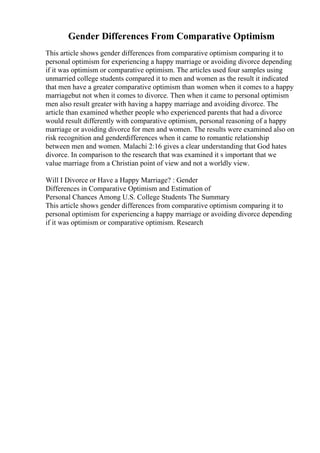 Gender Differences From Comparative Optimism
This article shows gender differences from comparative optimism comparing it to
personal optimism for experiencing a happy marriage or avoiding divorce depending
if it was optimism or comparative optimism. The articles used four samples using
unmarried college students compared it to men and women as the result it indicated
that men have a greater comparative optimism than women when it comes to a happy
marriagebut not when it comes to divorce. Then when it came to personal optimism
men also result greater with having a happy marriage and avoiding divorce. The
article than examined whether people who experienced parents that had a divorce
would result differently with comparative optimism, personal reasoning of a happy
marriage or avoiding divorce for men and women. The results were examined also on
risk recognition and genderdifferences when it came to romantic relationship
between men and women. Malachi 2:16 gives a clear understanding that God hates
divorce. In comparison to the research that was examined it s important that we
value marriage from a Christian point of view and not a worldly view.
Will I Divorce or Have a Happy Marriage? : Gender
Differences in Comparative Optimism and Estimation of
Personal Chances Among U.S. College Students The Summary
This article shows gender differences from comparative optimism comparing it to
personal optimism for experiencing a happy marriage or avoiding divorce depending
if it was optimism or comparative optimism. Research
 