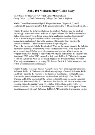 Aphy 101 Midterm Study Guide Essay
Study Guide for Statewide APHY101 Online Midterm Exam
(Study Guide , Ivy Tech Community College, East Central Region)
NOTE: The midterm exam will pull: 40 questions from Chapters 1, 2, and 3
combined, 16 questions from Ch. 4, 19 questions from Ch. 5, 25 questions from Ch. 6.
Chapter 1 Explain the difference between the study of Anatomy and the study of
Physiology? Name and define the levels of organization of life? Define metabolism.
Define homeostasis? How does a homeostatic mechanism maintain homeostasis?
What is meant by negative feedback? How does negative feedback affect
homeostatic mechanisms? Know the locations of the major body cavities. Be
familiar with major ... Show more content on Helpwriting.net ...
What is the purpose of Cellular Respiration? What are the major stages in the Cellular
Respiration Pathway? Where in the cell do the reactions occur? What major events
occur in each stage? Define gene, chromosome, and genome. What is meant by
complementary base pairing of nucleotides? *Compare and contrast the structure and
function of DNA and of RNA molecules. Reference Table 4.1. *What is the purpose
of Protein Synthesis? What are the major stages of the protein synthesis reaction?
What major events occur in each stage? Reference Table 4.3. Define codon and anti
codon. Define mutation and mutagen.
Chapter 5 Define Histology Tissue. *Describe the 3 types of intercellular junctions.
Reference Table 5.1. *What are the 4 basic types/groups of tissue? Reference Table
5.2. Briefly describe the function of the basement membrane of epithelial tissues.
How are the epithelial tissues named by what characteristic(s)? *Describe the
structure and list the functions of the various epithelial tissues, including glandular
epithelium. Reference Table 5.5. *Name and describe the various structural types of
exocrine glands. Reference Figure 5.11. Define Extracellular Matrix (ECM) of
connective tissue. *Describe the 3 main types of cells and the 3 main types of fibers
found in connective tissue? Reference Table 5.6. *Describe the structure, and list the
 