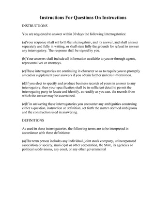 Instructions For Questions On Instructions
INSTRUCTIONS
You are requested to answer within 30 days the following Interrogatories:
(a)Your response shall set forth the interrogatory, and its answer, and shall answer
separately and fully in writing, or shall state fully the grounds for refusal to answer
any interrogatory. The response shall be signed by you.
(b)Your answers shall include all information available to you or through agents,
representatives or attorneys.
(c)These interrogatories are continuing in character so as to require you to promptly
amend or supplement your answers if you obtain further material information.
(d)If you elect to specify and produce business records of yours in answer to any
interrogatory, then your specification shall be in sufficient detail to permit the
interrogating party to locate and identify, as readily as you can, the records from
which the answer may be ascertained.
(e)If in answering these interrogatories you encounter any ambiguities construing
either a question, instruction or definition, set forth the matter deemed ambiguous
and the construction used in answering.
DEFINITIONS
As used in these interrogatories, the following terms are to be interpreted in
accordance with these definitions:
(a)The term person includes any individual, joint stock company, unincorporated
association or society, municipal or other corporation, the State, its agencies or
political subdivisions, any court, or any other governmental
 
