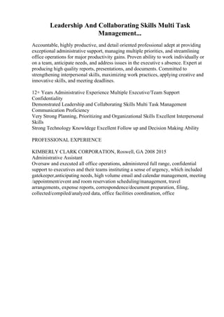 Leadership And Collaborating Skills Multi Task
Management...
Accountable, highly productive, and detail oriented professional adept at providing
exceptional administrative support, managing multiple priorities, and streamlining
office operations for major productivity gains. Proven ability to work individually or
on a team, anticipate needs, and address issues in the executive s absence. Expert at
producing high quality reports, presentations, and documents. Committed to
strengthening interpersonal skills, maximizing work practices, applying creative and
innovative skills, and meeting deadlines.
12+ Years Administrative Experience Multiple Executive/Team Support
Confidentiality
Demonstrated Leadership and Collaborating Skills Multi Task Management
Communication Proficiency
Very Strong Planning, Prioritizing and Organizational Skills Excellent Interpersonal
Skills
Strong Technology Knowldege Excellent Follow up and Decision Making Ability
PROFESSIONAL EXPERIENCE
KIMBERLY CLARK CORPORATION, Roswell, GA 2008 2015
Administrative Assistant
Oversaw and executed all office operations, administered full range, confidential
support to executives and their teams instituting a sense of urgency, which included
gatekeeper,anticipating needs, high volume email and calendar management, meeting
/appointment/event and room reservation scheduling/management, travel
arrangements, expense reports, correspondence/document preparation, filing,
collected/compiled/analyzed data, office facilities coordination, office
 