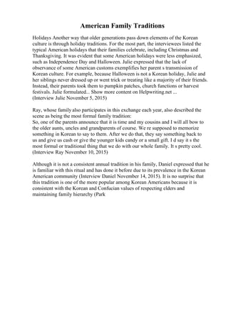 American Family Traditions
Holidays Another way that older generations pass down elements of the Korean
culture is through holiday traditions. For the most part, the interviewees listed the
typical American holidays that their families celebrate, including Christmas and
Thanksgiving. It was evident that some American holidays were less emphasized,
such as Independence Day and Halloween. Julie expressed that the lack of
observance of some American customs exemplifies her parent s transmission of
Korean culture. For example, because Halloween is not a Korean holiday, Julie and
her siblings never dressed up or went trick or treating like a majority of their friends.
Instead, their parents took them to pumpkin patches, church functions or harvest
festivals. Julie formulated... Show more content on Helpwriting.net ...
(Interview Julie November 5, 2015)
Ray, whose family also participates in this exchange each year, also described the
scene as being the most formal family tradition:
So, one of the parents announce that it is time and my cousins and I will all bow to
the older aunts, uncles and grandparents of course. We re supposed to memorize
something in Korean to say to them. After we do that, they say something back to
us and give us cash or give the younger kids candy or a small gift. I d say it s the
most formal or traditional thing that we do with our whole family. It s pretty cool.
(Interview Ray November 10, 2015)
Although it is not a consistent annual tradition in his family, Daniel expressed that he
is familiar with this ritual and has done it before due to its prevalence in the Korean
American community (Interview Daniel November 14, 2015). It is no surprise that
this tradition is one of the more popular among Korean Americans because it is
consistent with the Korean and Confucian values of respecting elders and
maintaining family hierarchy (Park
 