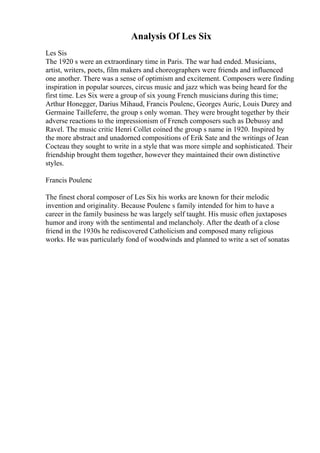 Analysis Of Les Six
Les Sis
The 1920 s were an extraordinary time in Paris. The war had ended. Musicians,
artist, writers, poets, film makers and choreographers were friends and influenced
one another. There was a sense of optimism and excitement. Composers were finding
inspiration in popular sources, circus music and jazz which was being heard for the
first time. Les Six were a group of six young French musicians during this time;
Arthur Honegger, Darius Mihaud, Francis Poulenc, Georges Auric, Louis Durey and
Germaine Tailleferre, the group s only woman. They were brought together by their
adverse reactions to the impressionism of French composers such as Debussy and
Ravel. The music critic Henri Collet coined the group s name in 1920. Inspired by
the more abstract and unadorned compositions of Erik Sate and the writings of Jean
Cocteau they sought to write in a style that was more simple and sophisticated. Their
friendship brought them together, however they maintained their own distinctive
styles.
Francis Poulenc
The finest choral composer of Les Six his works are known for their melodic
invention and originality. Because Poulenc s family intended for him to have a
career in the family business he was largely self taught. His music often juxtaposes
humor and irony with the sentimental and melancholy. After the death of a close
friend in the 1930s he rediscovered Catholicism and composed many religious
works. He was particularly fond of woodwinds and planned to write a set of sonatas
 