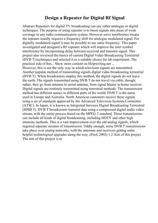 Design a Repeater for Digital Rf Signal
Abstract Repeaters for digital TV broadcasting can use either analogue or digital
techniques. The purpose of using repeater is to boost signals into areas of weak
coverage in any radio communication system. However wave interference means
the repeater usually requires a frequency shift for analogue modulated signal. For
digitally modulated signal it may be possible to use same frequency. This paper
investigated and designed a RF repeater which will improve the inter symbol
interference by incorporating delay between received and transmit signal. This
project also reviewed the basics of current Digital Video Broadcasting Terrestrial
(DVB T) techniques and selected it as a suitable choice for lab experiment. The
practical side of this... Show more content on Helpwriting.net ...
However, this is not the only way in which television signals are transmitted.
Another popular method of transmitting signals digital video broadcasting terrestrial
(DVB T). When broadcasters employ this method, the digital signals do not leave
the earth. The signals transmitted using DVB T do not travel via cable, though;
rather, they go from antenna to aerial antenna, from signal blaster to home receiver.
Digital signals are routinely transmitted using terrestrial methods. The transmission
method has different names in different parts of the world. DVB T is the name
used in Europe and Australia. North American customers receive these signals
using a set of standards approved by the Advanced Television Systems Committee
(ATSC). In Japan, it is known as Integrated Services Digital Broadcasting Terrestrial
(IDSB T). DVB T broadcasters transmit data using a compressed digital audio video
stream, with the entire process based on the MPEG 2 standard. These transmissions
can include all kinds of digital broadcasting, including HDTV and other high
intensity methods. This is a vast improvement over the old analog signals, which
required separate streams of transmission. Oddly enough, some DVB T transmissions
take place over analog networks, with the antennas and receivers getting some
helpful technological upgrades along the way. (Pool, 2002) 1.2 Aim of this project
The aim of this project is to
 