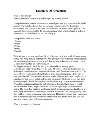 Examples Of Perception
What is perception?
It is the process of recognizing and interpreting sensory stimuli.
Perception is how you can see the world around you, how you experience the world
around. There are two things that are included in perception. The first is the
environment that you are in and how that stimulates the senses of recognition. The
second is how you respond to the environment and what action is taken in and how
you respond to the information you are taking in.
Perception includes five senses:
1.Touch.
2.Sight.
3.Taste.
4.Smell.
5.Sound.
Think of how you can remember a friend s face or a particular smell. Or even a song
played will bring back an old memory. Perception allows you to take what is sensory
information from your environment and then use that information to interact or react
... Show more content on Helpwriting.net ...
The biggest example of this for this generation is Brain training games
/Applications widely available over the last 5 10 years. The understanding that the
brain could be enhanced and trained to be better, think faster and learn quicker. The
speed of your reactions to different actions and circumstances play a large part in
your everyday life. Fast reaction times can produce big rewards, for example, you re
a goalkeeper in a soccer match and you end up saving a blistering soccer ball from
entering the goal. In this instant slow reaction times may come with consequences.
When the goalkeeper realizes the ball is blistering towards them, there is visual
information that has to be processed and decisions regarding a correct course of
action. The brain then needs to send many signals to various muscles. Feet begin to
move, body stands taller, hands might travel in front of the face, and eyes may close
shut suddenly, along with many more processes. This is the work of many neurons as
well as numerous systems and circuits in the brain, and what s more, and you can
train and enhance your skill through practice.
What is semantic encoding and
 