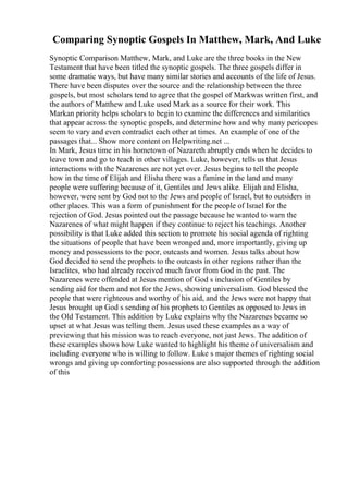 Comparing Synoptic Gospels In Matthew, Mark, And Luke
Synoptic Comparison Matthew, Mark, and Luke are the three books in the New
Testament that have been titled the synoptic gospels. The three gospels differ in
some dramatic ways, but have many similar stories and accounts of the life of Jesus.
There have been disputes over the source and the relationship between the three
gospels, but most scholars tend to agree that the gospel of Markwas written first, and
the authors of Matthew and Luke used Mark as a source for their work. This
Markan priority helps scholars to begin to examine the differences and similarities
that appear across the synoptic gospels, and determine how and why many pericopes
seem to vary and even contradict each other at times. An example of one of the
passages that... Show more content on Helpwriting.net ...
In Mark, Jesus time in his hometown of Nazareth abruptly ends when he decides to
leave town and go to teach in other villages. Luke, however, tells us that Jesus
interactions with the Nazarenes are not yet over. Jesus begins to tell the people
how in the time of Elijah and Elisha there was a famine in the land and many
people were suffering because of it, Gentiles and Jews alike. Elijah and Elisha,
however, were sent by God not to the Jews and people of Israel, but to outsiders in
other places. This was a form of punishment for the people of Israel for the
rejection of God. Jesus pointed out the passage because he wanted to warn the
Nazarenes of what might happen if they continue to reject his teachings. Another
possibility is that Luke added this section to promote his social agenda of righting
the situations of people that have been wronged and, more importantly, giving up
money and possessions to the poor, outcasts and women. Jesus talks about how
God decided to send the prophets to the outcasts in other regions rather than the
Israelites, who had already received much favor from God in the past. The
Nazarenes were offended at Jesus mention of God s inclusion of Gentiles by
sending aid for them and not for the Jews, showing universalism. God blessed the
people that were righteous and worthy of his aid, and the Jews were not happy that
Jesus brought up God s sending of his prophets to Gentiles as opposed to Jews in
the Old Testament. This addition by Luke explains why the Nazarenes became so
upset at what Jesus was telling them. Jesus used these examples as a way of
previewing that his mission was to reach everyone, not just Jews. The addition of
these examples shows how Luke wanted to highlight his theme of universalism and
including everyone who is willing to follow. Luke s major themes of righting social
wrongs and giving up comforting possessions are also supported through the addition
of this
 