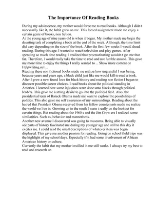 The Importance Of Reading Books
During my adolescence, my mother would force me to read books. Although I didn t
necessarily like it, the habit grew on me. This forced assignment made me enjoy a
certain genre of books, non fiction.
At the young age of nine years old is when it began. My mother made me begin the
daunting task of completing a book at the end of the week. Although, the time limit
did vary depending on the size of the book. After the first few weeks I would dread
reading. During this age, I wanted to watch television and play games. After
spending so much time reading. I realized that procrastinating wouldn t get me that
far. Therefore, I would really take the time to read and not fumble around. This gave
me more time to enjoy the things I really wanted to ... Show more content on
Helpwriting.net ...
Reading these non fictional books made me realize how ungrateful I was being,
because years and years ago, a black child just like me would kill to read a book.
After I grew a new found love for black history and reading non fiction I began to
discover possible career choices. I read books about the political standing in
America. I learned how some injustices were done unto blacks through political
leaders. This gave me a strong desire to go into the political field. Also, the
presidential term of Barack Obama made me want to explore the possibilities of
politics. This also gave me self awareness of my surroundings. Reading about the
hatred that President Obama received from his fellow counterparts made me realize
the world we live in. Growing up in the south I wasn t really on the lookout for
certain things. But reading about the 1960 s and the Jim Crow era I realized some
similarities. Such as, behavior and mannerisms.
Another new avenue I discovered was going to museums. Being able to visually
see parts of history fascinated me during my younger age and still to this day it
excites me. I could read the small descriptions of whatever item was begin
displayed. This gave me another passion for reading. Going on school field trips was
the highlight of my school days. Especially if it had some involvement of African
American history or culture.
Currently the habit that my mother instilled in me still works. I always try my best to
read and research on
 