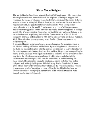 Sister Moon Religion
The movie Brother Sun, Sister Moon tells about St.Francis s early life, conversion,
and religious order that he founded with the emphasis of living as beggars and
relying on the mercy of others as Jesus did. In the beginning of the movie, it shows
a wounded man in a hospital, this was Francis after he survived the war. When he
regains his health, he goes home to his wealthy family. After seeing all the
materialism there is in the world, Francis wants to get rid of all his possessions
and live as the beggars do so that he would be able to find true happiness in living a
simple life. When we see that Francis has survived the war, we know that due to his
hallucinations that he probably had suffered from some form of PTSD, he felt
incredibly confused and unsure as to why he was still alive and his friends were not.
With this realization, he was probably upset that he... Show more content on
Helpwriting.net ...
It presented Francis as person who was always hungering for something more in
his life and seeking fulfillment and holiness. By watching Francis s formation in
the faith, we can see him grow into the saint we see and pray to today. He is known
for being a person who is completely selfless and is willing to give up everything he
had to live as Jesus did. What I personally learned from this movie is that I was able
to witness the life of someone who always lived for others and also had the
determination and courage to stick to what he believed in and to stand up for
those beliefs. By setting this example, he attracted people to follow him on his
religious path and to join his group. This following that St.Francis had, it soon
grew into an entire order of monks known today as the Franciscan monks. Francis
is an example to all of us not just because of how he lived his life but how we
touched the lives of other people. In the words of St. Francis If God can work
through me, he can work through
 