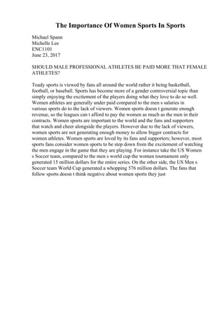 The Importance Of Women Sports In Sports
Michael Spann
Michelle Lee
ENC1101
June 23, 2017
SHOULD MALE PROFESSIONAL ATHLETES BE PAID MORE THAT FEMALE
ATHLETES?
Toady sports is viewed by fans all around the world rather it being basketball,
football, or baseball. Sports has become more of a gender controversial topic than
simply enjoying the excitement of the players doing what they love to do so well.
Women athletes are generally under paid compared to the men s salaries in
various sports do to the lack of viewers. Women sports doesn t generate enough
revenue, so the leagues can t afford to pay the women as much as the men in their
contracts. Women sports are important to the world and the fans and supporters
that watch and cheer alongside the players. However due to the lack of viewers,
women sports are not generating enough money to allow bigger contracts for
women athletes. Women sports are loved by its fans and supporters; however, most
sports fans consider women sports to be step down from the excitement of watching
the men engage in the game that they are playing. For instance take the US Women
s Soccer team, compared to the men s world cup the women tournament only
generated 15 million dollars for the entire series. On the other side, the US Men s
Soccer team World Cup generated a whopping 576 million dollars. The fans that
follow sports doesn t think negative about women sports they just
 