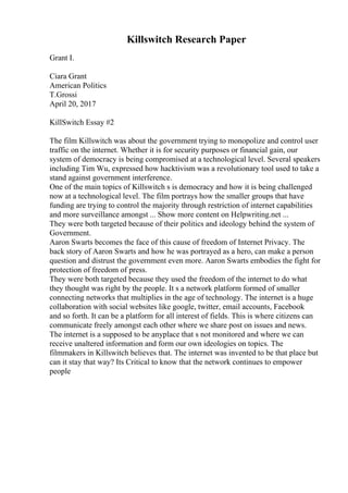 Killswitch Research Paper
Grant I.
Ciara Grant
American Politics
T.Grossi
April 20, 2017
KillSwitch Essay #2
The film Killswitch was about the government trying to monopolize and control user
traffic on the internet. Whether it is for security purposes or financial gain, our
system of democracy is being compromised at a technological level. Several speakers
including Tim Wu, expressed how hacktivism was a revolutionary tool used to take a
stand against government interference.
One of the main topics of Killswitch s is democracy and how it is being challenged
now at a technological level. The film portrays how the smaller groups that have
funding are trying to control the majority through restriction of internet capabilities
and more surveillance amongst ... Show more content on Helpwriting.net ...
They were both targeted because of their politics and ideology behind the system of
Government.
Aaron Swarts becomes the face of this cause of freedom of Internet Privacy. The
back story of Aaron Swarts and how he was portrayed as a hero, can make a person
question and distrust the government even more. Aaron Swarts embodies the fight for
protection of freedom of press.
They were both targeted because they used the freedom of the internet to do what
they thought was right by the people. It s a network platform formed of smaller
connecting networks that multiplies in the age of technology. The internet is a huge
collaboration with social websites like google, twitter, email accounts, Facebook
and so forth. It can be a platform for all interest of fields. This is where citizens can
communicate freely amongst each other where we share post on issues and news.
The internet is a supposed to be anyplace that s not monitored and where we can
receive unaltered information and form our own ideologies on topics. The
filmmakers in Killswitch believes that. The internet was invented to be that place but
can it stay that way? Its Critical to know that the network continues to empower
people
 
