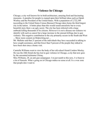 Violence In Chicago
Chicago, a city well known for its bold architecture, amazing food and fascinating
museums. A paradise for people to expand upon their brilliant ideas such as Oprah
Winfrey and the President of the United States. With a population of 2,722,389
(according to the United States Census Bureau) Chicago takes home the third largest
city in the nation . A better place than this would sound unrealistic but to every
beautiful story there s an ugly secret. The city has been infected with a large
outbreak killing thousands of its citizens. However it is not a disease nor sickness we
identify with such as cancer but a large increase in the amount killings due to gun
violence. This negative contribution to the city primarily occurs in the South and West
... Show more content on Helpwriting.net ...
Mr. Mallette said that 21 percent of the individuals they have succeeded in talking to
have sought assistance, and that fewer than 9 percent of the people they talked to
have been shot since a home visit.
Camiella Williams went to view the body of her old school friend Cordero Mosley.
He was the 24th friend she has lost to gun violence in Chicago, a city that now goes
by the unwanted nickname Chiraq .
Miss Williams, 28, an anti gun campaigner. I m just numb to this now, I ve been to
a lot of funerals. What s going on in Chicago makes no sense at all. It s a war zone
that people don t want to
 