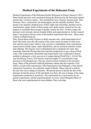 Medical Experiments of the Holocaust Essay
Medical Experiments of the Holocaust Kaitlin Holocaust in History January 6, 2013
Many brutal atrocities were committed during the Holocaust by the Nazi party against
anyone they viewed as unpure . This included the Jews, Gypsies, homosexuals, Afro
Germans, Slavs, communists, the handicapped, and the mentally disabled. These
groups were targeted, stripped away of their rights and citizenship, and then sent to
concentration camps. Some of these camps were death camps; created for the sole
purpose to annihilate these groups of people, mainly the Jews. At these camps, the
prisoners were tortured, starved, brutally killed, and experimented on. In this research
paper, I am going to discuss some of the medical experiments that were... Show more
content on Helpwriting.net ...
They forced about ninety Gypsies to drink seawater only, while being deprived of
food. Obviously since the salt content of the water causes the body to retain more
salt, and lose more water, which is why seawater is undrinkable, these experiments
caused serious bodily injury, major dehydration, and an enormous amounts of pain
and suffering. The Gypsies were so dehydrated and so desperate for water, they
reportedly licked the floored after they had been mopped just to get a drop of fresh
water. (The Experiments, Remember.org) Experiments were conducted to find an
antidote to phosgene, a toxic gas use as a weapon during World War I. At Fort Ney
near Strasbourg, France, Nazi doctors exposed roughly 52 concentration camp
prisoners to the phosgene gas. This gas caused extreme irritation to the prisoners
lungs. Many of the prisoners suffered pulmonary edema after the exposure. Four
died as a result of the experiments. (The Experiments) Josef Mengele, a Nazi doctor
stationed at Auschwitz, was called the Angel of Death . Many times he would be
the one who was in charge of selection . He had the power to decide the fate of the
prisoner; he had the power of life and death over them. He was in charge of the many
experiments conducted at Auschwitz. The experiments he is most known for are
genetic experiments, and the experimentations on twins. (Josef Mengele) Many of
those who were experimented on were children. They were kept
 