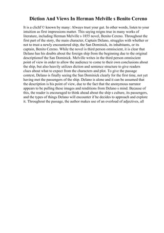 Diction And Views In Herman Melville s Benito Cereno
It is a clichГ© known by many: Always trust your gut. In other words, listen to your
intuition as first impressions matter. This saying reigns true in many works of
literature, including Herman Melville s 1855 novel, Benito Cereno. Throughout the
first part of the story, the main character, Captain Delano, struggles with whether or
not to trust a newly encountered ship, the San Dominick, its inhabitants, or its
captain, Benito Cereno. While the novel is third person omniscient, it is clear that
Delano has his doubts about the foreign ship from the beginning due to the original
descriptionof the San Dominick. Melville writes in the third person omniscient
point of view in order to allow the audience to come to their own conclusions about
the ship, but also heavily utilizes diction and sentence structure to give readers
clues about what to expect from the characters and plot. To give the passage
context, Delano is finally seeing the San Dominick clearly for the first time, not yet
having met the passengers of the ship. Delano is alone and it can be assumed that
the description is his point of view, due to the fact that the anonymous narrator
appears to be pulling these images and renditions from Delano s mind. Because of
this, the reader is encouraged to think ahead about the ship s culture, its passengers,
and the types of things Delano will encounter if he decides to approach and explore
it. Throughout the passage, the author makes use of an overload of adjectives, all
 