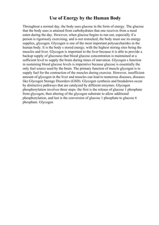 Use of Energy by the Human Body
Throughout a normal day, the body uses glucose in the form of energy. The glucose
that the body uses is attained from carbohydrates that one receives from a meal
eaten during the day. However, when glucose begins to run out, especially if a
person is rigorously exercising, and is not restocked, the body must use its energy
supplies, glycogen. Glycogen is one of the most important polysaccharides in the
human body. It is the body s stored energy; with the highest storing sites being the
muscles and liver. Glycogen is important to the liver because it is able to provide a
backup supply of glucoseso that blood glucose concentration is maintained at a
sufficient level to supply the brain during times of starvation. Glycogen s function
in sustaining blood glucose levels is imperative because glucose is essentially the
only fuel source used by the brain. The primary function of muscle glycogen is to
supply fuel for the contraction of the muscles during exercise. However, insufficient
amount of glycogen in the liver and muscles can lead to numerous diseases, diseases
like Glycogen Storage Disorders (GSD). Glycogen synthesis and breakdown occur
by distinctive pathways that are catalyzed by different enzymes. Glycogen
phosphorylation involves three steps: the first is the release of glucose 1 phosphate
from glycogen, then altering of the glycogen substrate to allow additional
phosphorylation, and last is the conversion of glucose 1 phosphate to glucose 6
phosphate. Glycogen
 