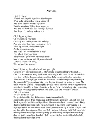 Novelty
Give My Love
When I look in your eyes I can see that you
Want to be with me but you re so scared
And I don t know what to say or do
But the tears keep falling from your eyes
And I know that times won t change my love
And I can t do nothing to keep you
Oh, I ll give my love
Oh when I hold you tight
Give my love through kisses oh so bright
And you know that I can t change my love
Take my love all through the night
As the hours pass away
You think that love ain t here to stay
Feel a beat from your chest
But you don t give doubt a moment s rest
You dream the future and all you see is dark
Listen to your heart, baby,
The truth will set sparks
Now I ll give my love oh when I hold you tight
Give my love through kisses oh ... Show more content on Helpwriting.net ...
Ooh ooh ooh ooh Rock my world until the sunlight Make this dream the best I ve
ever known Dirty dancing in the moonlight Take me down like I m a domino
Every second is a highlight When we touch don t ever let me go Dirty dancing in
the moonlight Take me down like I m a domino You got me losing my mind My
heart beats out of time I m seeing Hollywood stars You strum me like a guitar I can
taste the tension like a cloud of smoke in the air Now I m breathing like I m running
cause you re taking me there Don t you know...you spin me out of control
Ooh ooh ooh ooh
We can do this all night
Turn this love skin tight Baby come on Ooh ooh ooh ooh
Boom n like a bass drum Sparkin up a rhythm Baby, come on! Ooh ooh ooh ooh
Rock my world until the sunlight Make this dream the best I ve ever known Dirty
dancing in the moonlight Take me down like I m a domino Every second is a
highlight When we touch don t ever let me go Dirty dancing in the moonlight Take
me down like I m a domino Ooh baby baby got me feeling so right Ooh baby baby
dancing in the moonlight Ooh baby baby got me feeling so right Ooh baby baby
dancing in the moonlight Ooh baby baby got me feeling so right Ooh baby baby
dancing in the moonlight Ooh
 