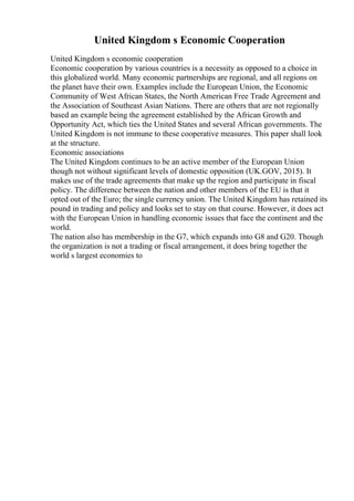 United Kingdom s Economic Cooperation
United Kingdom s economic cooperation
Economic cooperation by various countries is a necessity as opposed to a choice in
this globalized world. Many economic partnerships are regional, and all regions on
the planet have their own. Examples include the European Union, the Economic
Community of West African States, the North American Free Trade Agreement and
the Association of Southeast Asian Nations. There are others that are not regionally
based an example being the agreement established by the African Growth and
Opportunity Act, which ties the United States and several African governments. The
United Kingdom is not immune to these cooperative measures. This paper shall look
at the structure.
Economic associations
The United Kingdom continues to be an active member of the European Union
though not without significant levels of domestic opposition (UK.GOV, 2015). It
makes use of the trade agreements that make up the region and participate in fiscal
policy. The difference between the nation and other members of the EU is that it
opted out of the Euro; the single currency union. The United Kingdom has retained its
pound in trading and policy and looks set to stay on that course. However, it does act
with the European Union in handling economic issues that face the continent and the
world.
The nation also has membership in the G7, which expands into G8 and G20. Though
the organization is not a trading or fiscal arrangement, it does bring together the
world s largest economies to
 