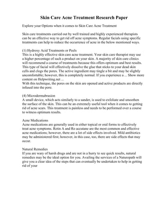 Skin Care Acne Treatment Research Paper
Explore your Options when it comes to Skin Care Acne Treatment
Skin care treatments carried out by well trained and highly experienced therapists
can be an effective way to get rid off acne symptoms. Regular facials using specific
treatments can help to reduce the occurrence of acne in the below mentioned ways.
(1) Hydroxy Acid Treatments or Peels
This is a highly effective skin care acne treatment. Your skin care therapist may use
a higher percentage of such a product on your skin. A majority of skin care clinics
will recommend a course of treatments because this offers optimum and best results.
This type of facial will effectively dissolve the glue that sticks to your dead skin
cells and clogs the pores. The active ingredient may tingle a bit and may be slightly
uncomfortable; however, this is completely normal. If you experience a ... Show more
content on Helpwriting.net ...
With this technique, the pores on the skin are opened and active products are directly
infused into the pore.
(4) Microdermabrasion
A small device, which acts similarly to a sander, is used to exfoliate and smoothen
the surface of the skin. This can be an extremely useful tool when it comes to getting
rid of acne scars. This treatment is painless and needs to be performed over a course
to witness optimum results.
Acne Medications
Acne medications are generally used in either topical or oral forms to effectively
treat acne symptoms. Retin A and Ro accutane are the most common and effective
acne medications; however, there are a lot of side effects involved. Mild antibiotics
may be administered first; however, in this case, too, there are side effects that may
occur.
Natural Remedies
If you are wary of harsh drugs and are not in a hurry to see quick results, natural
remedies may be the ideal option for you. Availing the services of a Naturopath will
give you a clear idea of the steps that can eventually be undertaken to help in getting
rid of your
 