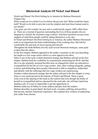 Rhetorical Analysis Of Nickel And Dimed
Nickel and Dimed: On (Not) Getting by in America by Barbara Ehrenreich
Chapter One
What would our lives hold if we live below the poverty line? What would the future
hold? Would we be able to provide even the simplest and most basic human need to
our family?
I am quite sure life wouldn t be easy and it would mostly require 100% effort from
us. There are a myriad of question surrounding the lives of those people who are
hanging by a thread, the minimum wage workers. And these questions are just some
snippets of what those people could be asking themselves every day.
In Nickel and Dimed: On (Not) Getting by in America, the author Barbara Ehrenreich
took on an experiment for better understanding of the working class. She left her
comfortable life and took on lower paying jobs herself.
Throughout the book Barbara cleverly used several rhetorical strategies, some quite
evident than the others.
In the first chapter, Barbara appealed to the reader s emotions as she was describing
her plight as a low wage earner which is a clear appeal to her ethos.
Ethos is one of the more evident rhetorical strategy that Barbara utilized on the first
chapter. Barbara built her credibility by continuously mentioning her Ph.D. and that
she is as she originally assumed but then later on changed her mind, too educated or
overqualified for the life of a low wage worker. Also, after working alongside, getting
to know and befriending those people, Ehrenreich is able to empathize, understand
and identify with the sufferings that low wage workers are experiencing.
Another evident rhetorical strategy that the author utilized in the first chapter is irony.
Irony is very much present in the entirety of Nickel and Dimed. There is great
irony even at the opening of the book as she realizes that even though she thinks of
herself as overqualified and too educated for the such jobs, she still had a hard time
landing a job. It is next to impossible to get the opportunity to
Barbara made use of Pathos to evoke sadness and pity from the readers.
Barbara describes in great detail, the hard work, everyday suffering and sacrifices
that poverty stricken Americans experience. She explains how workers of unpleasing
jobs suffer from chronic
 