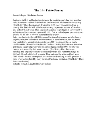 The Irish Potato Famine
Research Paper: Irish Potato Famine
Beginning in 1845 and lasting for six years, the potato famine killed over a million
men, women and children in Ireland and caused another million to flee the country
(The History Place Introduction). During the 1840s many Irish citizens lived in
poverty. For food, the Irish relied almost entirely on potatoes because of their low
cost and nutritional value. Then a devastating potato blight began in Europe in 1845
and destroyed the crops every year until 1851. Due to Ireland s poor government the
citizens we not able to recover from the famine quickly.
Before the famine in the mid 1800s, many English politicians and social reformers
began to think that Ireland was a nation in need of transformation, that it s people
now needed to be yanked into the modern world by tossing out the old Gaelic
traditions (The History Place Before the Famine). The English reformers wanted to
end Ireland s cycle of poverty and misfortune because in the 1800s poverty was
thought to be caused by bad moral character (The History Place Before the
Famine). The English politicians and social reformers also wanted to change the
laid back lifestyle of the Irish peasants. They professed the virtues of hard work,
thrift and self reliance and regarded the Irish as totally lacking in these qualities, a
point of view also shared by many British officials and politicians (The History Place
Before the Famine).
Ireland s population doubled to over 8 million
 