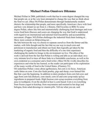 Michael Pollan Omnivore Dilemma
Michael Pollan in 2006, published a work that has to some degree changed the way
that people eat, or at the very least attempted to change the way that we think about
the food we eat. (Shea 54) Pollan demonstrates through fundamentally modern
rhetoric the relationship that people, and more specifically American s have with food
and how very distant we are from it. ( History, Old Favorites in B08) To some
degree Pollan, others like him and internationally challenging food shortages and even
worse food born illnesses and scares are changing the way that food is understood
with regard to an international and national food traceability and accountability
movement. (Popper 365) Pollan challenges the industrial food chain looking at...
Show more content on Helpwriting.net ...
the link between the way we choose to separate ourselves from the farmer and the
market, with little thought and the fact that we use way to much corn and
petroleum to manufacture and obtain our food, then logically get taken by the
marketing of organic food and then the difficulty of a one time experience
challenging the market to forage in the environment we live. The ethos of the
work is derived from the fact that Pollan is willing and able as an individual, on a
very intimate level to trace all these links to a formidable conclusion, as well as his
own credential as a consumer and a food writer. (Shea 54) He vividly describes his
experiences and what he has learned, so the reader can participate in his exploration
of the many worlds of food in the United States. (Flannery 51)
Oil underlines Pollan s story about agribusiness, but corn is its focus. American
cattle fatten on corn. Corn also feeds poultry, pigs and sheep, even farmed fish.
But that s just the beginning. In addition to dairy products from corn fed cows and
eggs from corn fed chickens, corn starch, corn oil and corn syrup make up key
ingredients in prepared foods. High fructose corn syrup sweetens everything from
juice to toothpaste. Even the alcohol in beer is corn based. Corn is in everything
from frozen yogurt to ketchup, from mayonnaise and mustard to hot dogs and
bologna, from salad dressings to vitamin pills. Tell me what you eat, said
 
