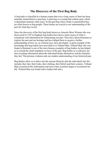 The Discovery of the First Bog Body
A bog body is classified as a human corpse that over a long course of time has been
naturally mummified in a peat bog. A peat bog is a swamp that collects peat, which
is dead plant material, often moss. In the peat bog when a body is mummified they
are often known as bog people. These bodies are crucial to our understanding of the
past for what they reveal.
Since the discovery of the first bog body known as Amcotts Moor Woman who was
discovered in 1747 in England, bog bodies have been a main source of what is
considered vital information for restructuring our past. They have allowed humans to
explore the past and our heritage and have helped them to acquire a further
understanding of how we, as a human race, have developed. A great example of the
knowledge that bog bodies have provided us is Tollund Man. Tollund Man who was
found in Denmark is one of the most famous examples of bog bodies, he has helped
us to extend the small snapshots we have of the past. Bog bodies as a collective are
also revealing information about the individual bodies themselves and the lifestyles
they led. This primary evidence aids our modern understanding of our historical past.
Bog Bodies allow us to delve into the ancient lifestyles that the individuals led, this
includes their diet, their looks, their clothing, their beliefs and their customs. Tollund
Man revealed all this information and more when scientists began to reconstruct his
life. Tollund Man was found with a leather belt and a
 