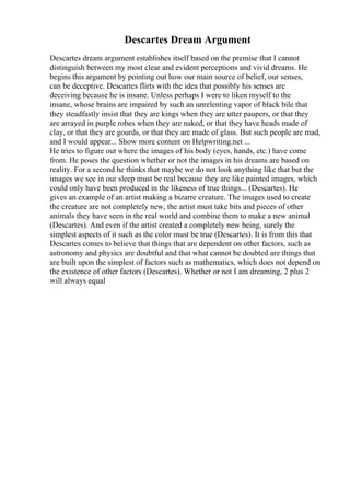 Descartes Dream Argument
Descartes dream argument establishes itself based on the premise that I cannot
distinguish between my most clear and evident perceptions and vivid dreams. He
begins this argument by pointing out how our main source of belief, our senses,
can be deceptive. Descartes flirts with the idea that possibly his senses are
deceiving because he is insane. Unless perhaps I were to liken myself to the
insane, whose brains are impaired by such an unrelenting vapor of black bile that
they steadfastly insist that they are kings when they are utter paupers, or that they
are arrayed in purple robes when they are naked, or that they have heads made of
clay, or that they are gourds, or that they are made of glass. But such people are mad,
and I would appear... Show more content on Helpwriting.net ...
He tries to figure out where the images of his body (eyes, hands, etc.) have come
from. He poses the question whether or not the images in his dreams are based on
reality. For a second he thinks that maybe we do not look anything like that but the
images we see in our sleep must be real because they are like painted images, which
could only have been produced in the likeness of true things... (Descartes). He
gives an example of an artist making a bizarre creature. The images used to create
the creature are not completely new, the artist must take bits and pieces of other
animals they have seen in the real world and combine them to make a new animal
(Descartes). And even if the artist created a completely new being, surely the
simplest aspects of it such as the color must be true (Descartes). It is from this that
Descartes comes to believe that things that are dependent on other factors, such as
astronomy and physics are doubtful and that what cannot be doubted are things that
are built upon the simplest of factors such as mathematics, which does not depend on
the existence of other factors (Descartes). Whether or not I am dreaming, 2 plus 2
will always equal
 
