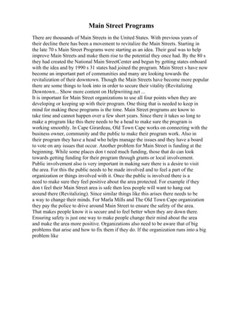 Main Street Programs
There are thousands of Main Streets in the United States. With previous years of
their decline there has been a movement to revitalize the Main Streets. Starting in
the late 70 s Main Street Programs were starting as an idea. Their goal was to help
improve Main Streets and make them rise to the potential they once had. By the 80 s
they had created the National Main StreetCenter and begun by getting states onboard
with the idea and by 1990 s 31 states had joined the program. Main Street s have now
become an important part of communities and many are looking towards the
revitalization of their downtown. Though the Main Streets have become more popular
there are some things to look into in order to secure their vitality (Revitalizing
Downtown... Show more content on Helpwriting.net ...
It is important for Main Street organizations to use all four points when they are
developing or keeping up with their program. One thing that is needed to keep in
mind for making these programs is the time. Main Street programs are know to
take time and cannot happen over a few short years. Since there it takes so long to
make a program like this there needs to be a head to make sure the program is
working smoothly. In Cape Girardeau, Old Town Cape works on connecting with the
business owner, community and the public to make their program work. Also in
their program they have a head who helps manage the issues and they have a board
to vote on any issues that occur. Another problem for Main Street is funding at the
beginning. While some places don t need much funding, those that do can look
towards getting funding for their program through grants or local involvement.
Public involvement also is very important in making sure there is a desire to visit
the area. For this the public needs to be made involved and to feel a part of the
organization or things involved with it. Once the public is involved there is a
need to make sure they feel positive about the area protected. For example if they
don t feel their Main Street area is safe then less people will want to hang out
around there (Revitalizing). Since similar things like this arises there needs to be
a way to change their minds. For Marla Mills and The Old Town Cape organization
they pay the police to drive around Main Street to ensure the safety of the area.
That makes people know it is secure and to feel better when they are down there.
Ensuring safety is just one way to make people change their mind about the area
and make the area more positive. Organizations also need to be aware that of big
problems that arise and how to fix them if they do. If the organization runs into a big
problem like
 