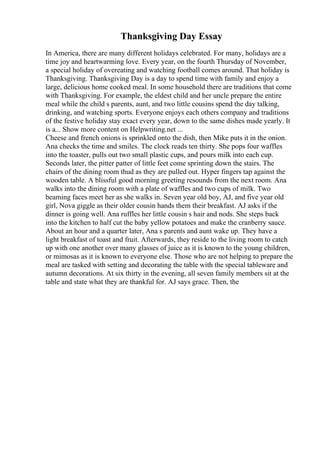 Thanksgiving Day Essay
In America, there are many different holidays celebrated. For many, holidays are a
time joy and heartwarming love. Every year, on the fourth Thursday of November,
a special holiday of overeating and watching football comes around. That holiday is
Thanksgiving. Thanksgiving Day is a day to spend time with family and enjoy a
large, delicious home cooked meal. In some household there are traditions that come
with Thanksgiving. For example, the eldest child and her uncle prepare the entire
meal while the child s parents, aunt, and two little cousins spend the day talking,
drinking, and watching sports. Everyone enjoys each others company and traditions
of the festive holiday stay exact every year, down to the same dishes made yearly. It
is a... Show more content on Helpwriting.net ...
Cheese and french onions is sprinkled onto the dish, then Mike puts it in the onion.
Ana checks the time and smiles. The clock reads ten thirty. She pops four waffles
into the toaster, pulls out two small plastic cups, and pours milk into each cup.
Seconds later, the pitter patter of little feet come sprinting down the stairs. The
chairs of the dining room thud as they are pulled out. Hyper fingers tap against the
wooden table. A blissful good morning greeting resounds from the next room. Ana
walks into the dining room with a plate of waffles and two cups of milk. Two
beaming faces meet her as she walks in. Seven year old boy, AJ, and five year old
girl, Nova giggle as their older cousin hands them their breakfast. AJ asks if the
dinner is going well. Ana ruffles her little cousin s hair and nods. She steps back
into the kitchen to half cut the baby yellow potatoes and make the cranberry sauce.
About an hour and a quarter later, Ana s parents and aunt wake up. They have a
light breakfast of toast and fruit. Afterwards, they reside to the living room to catch
up with one another over many glasses of juice as it is known to the young children,
or mimosas as it is known to everyone else. Those who are not helping to prepare the
meal are tasked with setting and decorating the table with the special tableware and
autumn decorations. At six thirty in the evening, all seven family members sit at the
table and state what they are thankful for. AJ says grace. Then, the
 