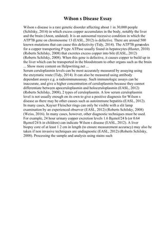 Wilson s Disease Essay
Wilson s disease is a rare genetic disorder affecting about 1 in 30,000 people
(Schilsky, 2014) in which excess copper accumulates in the body, notably the liver
and the brain (Anon, undated). It is an autosomal recessive condition in which the
ATP7B gene on chromosome 13 (EASL, 2012) is defective. There are around 500
known mutations that can cause this defectivity (Tidy, 2014). The ATP7B gene
codes
for a copper transporting P type ATPase usually found in hepatocytes (Huster, 2010)
(Roberts Schilsky, 2008) that excretes excess copper into bile (EASL, 2012)
(Roberts Schilsky, 2008). When this gene is defective, it causes copper to build up in
the liver which can be transported in the bloodstream to other organs such as the brain
... Show more content on Helpwriting.net ...
Serum ceruloplasmin levels can be most accurately measured by assaying using
the enzymatic route (Tidy, 2014). It can also be measured using antibody
dependant assays e.g. a radioimmunoassay. Such immunologic assays can be
inaccurate, and give a higher concentration of ceruloplasmin because they cannot
differentiate between apoceruloplasmin and holoceruloplasmin (EASL, 2012)
(Roberts Schilsky, 2008), 2 types of ceruloplasmin. A low serum ceruloplasmin
level is not usually enough on its own to give a positive diagnosis for Wilson s
disease as there may be other causes such as autoimmune hepatitis (EASL, 2012).
In many cases, Kayser Fleischer rings can only be visible with a slit lamp
examination by an experienced observer (EASL, 2012) (Roberts Schilsky, 2008)
(Weiss, 2016). In many cases, however, other diagnostic techniques must be used.
For example, 24 hour urinary copper excretion levels 1.6 Вµmol/24 h (or 0.64
Вµmol/24 h in children) can indicate Wilson s disease (EASL, 2012). A liver
biopsy core of at least 1 2 cm in length (to ensure measurement accuracy) may also be
taken if non invasive techniques are undiagnostic (EASL, 2012) (Roberts Schilsky,
2008). Processing the sample and analysis using stains such
 