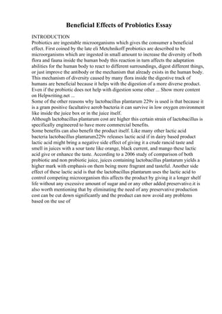 Beneficial Effects of Probiotics Essay
INTRODUCTION
Probiotics are ingestable microorganisms which gives the consumer a beneficial
effect. First coined by the late eli Metchnikoff probiotics are described to be
microorganisms which are ingested in small amount to increase the diversity of both
flora and fauna inside the human body this reaction in turn affects the adaptation
abilities for the human body to react to different surroundings, digest different things,
or just improve the antibody or the mechanism that already exists in the human body.
This mechanism of diversity caused by many flora inside the digestive track of
humans are beneficial because it helps with the digestion of a more diverse product.
Even if the probiotic does not help with digestion some other ... Show more content
on Helpwriting.net ...
Some of the other reasons why lactobacillus plantarum 229v is used is that because it
is a gram positive facultative aerob bacteria it can survive in low oxygen environment
like inside the juice box or in the juice itself.
Although lactobacillus plantarum cost are higher this certain strain of lactobacillus is
specifically engineered to have more commercial benefits.
Some benefits can also benefit the product itself. Like many other lactic acid
bacteria lactobacillus plantarum229v releases lactic acid if in dairy based product
lactic acid might bring a negative side effect of giving it a crude rancid taste and
smell in juices with a sour taste like orange, black current, and mango these lactic
acid give or enhance the taste. According to a 2006 study of comparison of both
probiotic and non probiotic juice, juices containing lactobacillus plantarum yields a
higher mark with emphasis on them being more fragrant and tasteful. Another side
effect of these lactic acid is that the lactobacillus plantarum uses the lactic acid to
control competing microorganism this affects the product by giving it a longer shelf
life without any excessive amount of sugar and or any other added preservative.it is
also worth mentioning that by eliminating the need of any preservative production
cost can be cut down significantly and the product can now avoid any problems
based on the use of
 