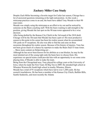 Zachary Miller Case Study
Despite Zach Miller becoming a favorite target for Cutler last season, Chicago has a
lot of answered questions remaining at the tight end position. As this week s
minicamp practices come to an end, the bears have added Tony Moeaki to their 90
man roster.
Moeaki was simply using the minicamp as an effort to try out and be noticed by
someone on the Bears coaching staff. With the bears wanting to add strength to the
position, giving Moeaki the last spot on the 90 man roster appeared to be a wise
decision.
After being drafted by the Kansas City Chiefs in the 3rd round of the 2010 draft,
Chicago will be the 5th team that Moeaki has been a part of. His most productive
season to this point in his career has been his rookie season when he accumulated
556 yards on 47 receptions. He also was able to find the end zone on three
occasions throughout his rookie season. Because of his history of injuries, Tony has
not been given much of a chance by reporters to make the Bears final 53 man roster.
... Show more content on Helpwriting.net ...
Although he has never been known for his abilities as a run blocker, he may be the
most talented out of the young tight ends the bears have to choose from. His
experience on special teams could provide him with an opportunity to see some extra
playing time, if Moeaki is able to make the team.
Being from the Chicagoland area, Tony played his college years at the University of
Iowa, where he made the First Team All Big Ten in 2009. He attended high school at
Wheaton Warrenville South high school in nearby Wheaton, Illinois.
Moeaki has a total of 91 receptions which have led to over 1,200 yards. He has
scored 6 touchdowns. He has been a member of the Kansas City Chiefs, Buffalo Bills,
Seattle Seahawks, and most recently the Atlanta
 