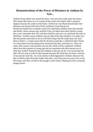 Demonstrations of the Power of Dictators in Anthem by
Ayn...
Anthem Essay Hitler once stated He alone, who owns the youth, gains the future.
This means that whoever is in control of the youth will control what is going to
happen, because the youth are the future. Anthem by Ayn Rand demonstrates that
Dictators are all powerful and will do anything to keep that power.
Dictatorial leaders have multiple reasons for separating children from their parents
and family. Some reasons may include if they are taken from their families young
they won t remember their life with their families and won t try and break the rules to
find them. Another reason children may be taken from their families is to make sure
that the parents and relatives do not tell them things that the leader does not want
them to believe. A final reason that the dictatorwould take a child from their family
is to keep them from becoming more advanced than they want them to. There are
many other reasons why dictators may do this which will be explained. Children
taken from their parents at young ages do not remember who their parents are or
what they looked. Dictators take the children at that age for the very reason that the
kids will not want to look for their parents because the child does not know what his
or her parents look like. An event similar to that happened in Anthem whenever the
kids would be taken from the mother after they were born and were sent to his or her
first home until they would be old enough to start school. Making the kids constantly
change homes
 