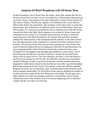 Analysis Of Brief Wondrous Life Of Oscar Wao
In Brief Wondrous Life of Oscar Wao, the author, Junot Diaz, depicts the life of a
fictitious Oscar De Leon who was an overweight boy of Dominican origin growing
up in New Jersey. Leon appears to be quite interested in science fiction and novels
that relate to fantasy. The boy also appears to be burdened with a curse that has
followed his family for generations. The caretaker, on the other hand, is a play that
features three acts in that there are different actors, some of them being Aston and
Davies (Diaz 13). Aston has invited Davies who is homeless to his flat after he has
rescued him from a bar fight. Davies appears to be critical of Aston s house and
comments on how messy it is. The paper aims to discuss on ways in which the
main characters of the Brief Wondrous Life of Oscar Wao and The Caretaker
embody the characteristics of the immigrant and the outsider. It also aims to show
how the characteristics either contribute to or detract from their respective hero s
journeys. The book by Oscar Wao does provide a paradoxical view of Oscar De
Leon in which he depicts him as an immigrant in both the US and Dominican. He
not an original dweller of the US but has lived in the country for many years
(Campbell 27). He happens to go through some problems in New Jersey, one of
them being the fact that he is not able to find love. Despite the fact that he has
always been in search of love. The case, therefore, provides a view that things in
the US are not turning out well for him. He holds the wish that such occurrences
would be different in order to get the best outcome. Another problem that Oscar
happened to suffer from is based on the fact that he is not able to get the friendship
that he had wished for in New Jersey. For instance, at the time when he attended
Rutgers University, he was dissed by a girl, a situation that would, therefore, push
him to attempt suicide (Diaz 13). He tried to do the same by drinking two bottles of
alcohol and tried to jump off the New Brunswick train bridge. He also gets into a
fight with his own sister and attempts suicide for a second time. Oscar, having
realized that most of the situation in the US was not happening as he would have
wished, had the view that it was the time
 