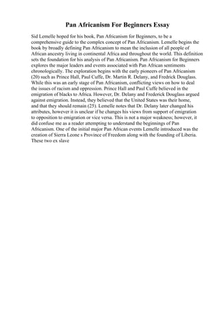 Pan Africanism For Beginners Essay
Sid Lemelle hoped for his book, Pan Africanism for Beginners, to be a
comprehensive guide to the complex concept of Pan Africanism. Lemelle begins the
book by broadly defining Pan Africanism to mean the inclusion of all people of
African ancestry living in continental Africa and throughout the world. This definition
sets the foundation for his analysis of Pan Africanism. Pan Africanism for Beginners
explores the major leaders and events associated with Pan African sentiments
chronologically. The exploration begins with the early pioneers of Pan Africanism
(20) such as Prince Hall, Paul Cuffe, Dr. Martin R. Delany, and Fredrick Douglass.
While this was an early stage of Pan Africanism, conflicting views on how to deal
the issues of racism and oppression. Prince Hall and Paul Cuffe believed in the
emigration of blacks to Africa. However, Dr. Delany and Frederick Douglass argued
against emigration. Instead, they believed that the United States was their home,
and that they should remain (25). Lemelle notes that Dr. Delany later changed his
attributes, however it is unclear if he changes his views from support of emigration
to opposition to emigration or vice versa. This is not a major weakness; however, it
did confuse me as a reader attempting to understand the beginnings of Pan
Africanism. One of the initial major Pan African events Lemelle introduced was the
creation of Sierra Leone s Province of Freedom along with the founding of Liberia.
These two ex slave
 