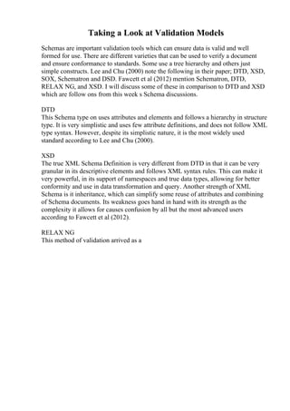 Taking a Look at Validation Models
Schemas are important validation tools which can ensure data is valid and well
formed for use. There are different varieties that can be used to verify a document
and ensure conformance to standards. Some use a tree hierarchy and others just
simple constructs. Lee and Chu (2000) note the following in their paper; DTD, XSD,
SOX, Schematron and DSD. Fawcett et al (2012) mention Schematron, DTD,
RELAX NG, and XSD. I will discuss some of these in comparison to DTD and XSD
which are follow ons from this week s Schema discussions.
DTD
This Schema type on uses attributes and elements and follows a hierarchy in structure
type. It is very simplistic and uses few attribute definitions, and does not follow XML
type syntax. However, despite its simplistic nature, it is the most widely used
standard according to Lee and Chu (2000).
XSD
The true XML Schema Definition is very different from DTD in that it can be very
granular in its descriptive elements and follows XML syntax rules. This can make it
very powerful, in its support of namespaces and true data types, allowing for better
conformity and use in data transformation and query. Another strength of XML
Schema is it inheritance, which can simplify some reuse of attributes and combining
of Schema documents. Its weakness goes hand in hand with its strength as the
complexity it allows for causes confusion by all but the most advanced users
according to Fawcett et al (2012).
RELAX NG
This method of validation arrived as a
 