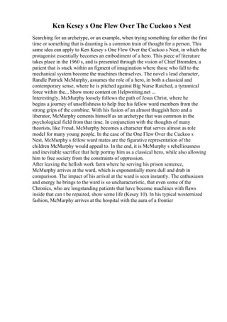 Ken Kesey s One Flew Over The Cuckoo s Nest
Searching for an archetype, or an example, when trying something for either the first
time or something that is daunting is a common train of thought for a person. This
same idea can apply to Ken Kesey s One Flew Over the Cuckoo s Nest, in which the
protagonist essentially becomes an embodiment of a hero. This piece of literature
takes place in the 1960 s, and is presented through the vision of Chief Bromden, a
patient that is stuck within an figment of imagination where those who fall to the
mechanical system become the machines themselves. The novel s lead character,
Randle Patrick McMurphy, assumes the role of a hero, in both a classical and
contemporary sense, where he is pitched against Big Nurse Ratched, a tyrannical
force within the... Show more content on Helpwriting.net ...
Interestingly, McMurphy loosely follows the path of Jesus Christ, where he
begins a journey of unselfishness to help free his fellow ward members from the
strong grips of the combine. With his fusion of an almost thuggish hero and a
liberator, McMurphy cements himself as an archetype that was common in the
psychological field from that time. In conjunction with the thoughts of many
theorists, like Freud, McMurphy becomes a character that serves almost as role
model for many young people. In the case of the One Flew Over the Cuckoo s
Nest, McMurphy s fellow ward mates are the figurative representation of the
children McMurphy would appeal to. In the end, it is McMurphy s rebelliousness
and inevitable sacrifice that help portray him as a classical hero, while also allowing
him to free society from the constraints of oppression.
After leaving the hellish work farm where he serving his prison sentence,
McMurphy arrives at the ward, which is exponentially more dull and drab in
comparison. The impact of his arrival at the ward is seen instantly. The enthusiasm
and energy he brings to the ward is so uncharacteristic, that even some of the
Chronics, who are longstanding patients that have become machines with flaws
inside that can t be repaired, show some life (Kesey 10). In his typical westernized
fashion, McMurphy arrives at the hospital with the aura of a frontier
 
