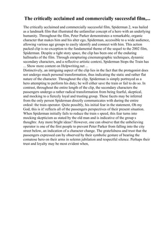 The critically acclaimed and commercially successful film,...
The critically acclaimed and commercially successful film, Spiderman 2, was hailed
as a landmark film that illustrated the unfamiliar concept of a hero with an underlying
humanity. Throughout the film, Peter Parker demonstrates a remarkable, organic
character that makes him and his alter ego, Spiderman, accessible to a wide audience,
allowing various age groups to easily identify and connect with him. This action
packed clip is no exception to the fundamental theme of the sequel to the 2002 film,
Spiderman. Despite a tight story space, the clip has been one of the enduring
hallmarks of the film. Through enrapturing cinematographic techniques, dynamic
secondary characters, and a reflective artistic context, Spiderman Stops the Train has
... Show more content on Helpwriting.net ...
Distinctively, an intriguing aspect of the clip lies in the fact that the protagonist does
not undergo much personal transformation, thus indicating the static and rather flat
nature of the character. Throughout the clip, Spiderman is simply portrayed as a
hero attempting to perform his duty; he will either save the train or fail to do so. In
contrast, throughout the entire length of the clip, the secondary characters the
passengers undergo a rather radical transformation from being fearful, skeptical,
and mocking to a fiercely loyal and trusting group. These facets may be inferred
from the only person Spiderman directly communicates with during the entire
ordeal: the train operator. Quite possibly, his initial fear in the statement, Oh my
God, this is it! reflects all of the passengers perspectives of their present situation.
When Spiderman initially fails to reduce the train s speed, this fear turns into
mocking skepticism as stated by the old man and is indicative of the group s
thoughts: Any more bright ideas? However, one can observe that the unbelieving
operator is one of the first people to prevent Peter Parker from falling into the city
street below, an indication of a character change. The gratefulness and trust that the
passengers expressed can by observed by their symbolic gesture of bearing the
comatose hero on their arms in solemn jubilation and respectful silence. Perhaps their
trust and loyalty may be most evident when,
 