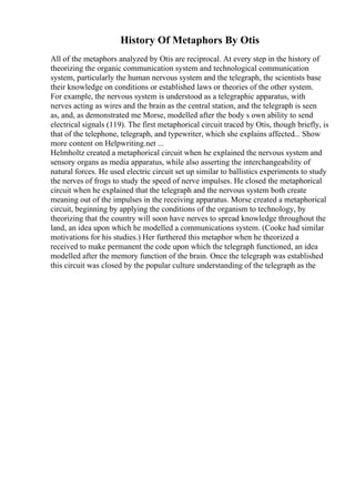 History Of Metaphors By Otis
All of the metaphors analyzed by Otis are reciprocal. At every step in the history of
theorizing the organic communication system and technological communication
system, particularly the human nervous system and the telegraph, the scientists base
their knowledge on conditions or established laws or theories of the other system.
For example, the nervous system is understood as a telegraphic apparatus, with
nerves acting as wires and the brain as the central station, and the telegraph is seen
as, and, as demonstrated me Morse, modelled after the body s own ability to send
electrical signals (119). The first metaphorical circuit traced by Otis, though briefly, is
that of the telephone, telegraph, and typewriter, which she explains affected... Show
more content on Helpwriting.net ...
Helmholtz created a metaphorical circuit when he explained the nervous system and
sensory organs as media apparatus, while also asserting the interchangeability of
natural forces. He used electric circuit set up similar to ballistics experiments to study
the nerves of frogs to study the speed of nerve impulses. He closed the metaphorical
circuit when he explained that the telegraph and the nervous system both create
meaning out of the impulses in the receiving apparatus. Morse created a metaphorical
circuit, beginning by applying the conditions of the organism to technology, by
theorizing that the country will soon have nerves to spread knowledge throughout the
land, an idea upon which he modelled a communications system. (Cooke had similar
motivations for his studies.) Her furthered this metaphor when he theorized a
received to make permanent the code upon which the telegraph functioned, an idea
modelled after the memory function of the brain. Once the telegraph was established
this circuit was closed by the popular culture understanding of the telegraph as the
 