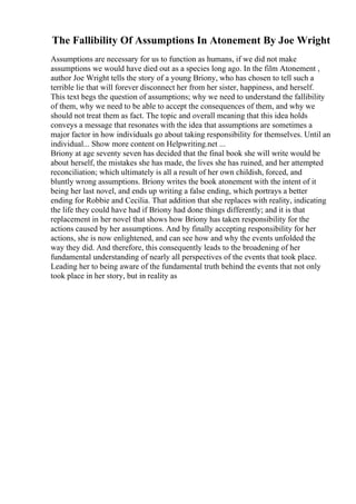 The Fallibility Of Assumptions In Atonement By Joe Wright
Assumptions are necessary for us to function as humans, if we did not make
assumptions we would have died out as a species long ago. In the film Atonement ,
author Joe Wright tells the story of a young Briony, who has chosen to tell such a
terrible lie that will forever disconnect her from her sister, happiness, and herself.
This text begs the question of assumptions; why we need to understand the fallibility
of them, why we need to be able to accept the consequences of them, and why we
should not treat them as fact. The topic and overall meaning that this idea holds
conveys a message that resonates with the idea that assumptions are sometimes a
major factor in how individuals go about taking responsibility for themselves. Until an
individual... Show more content on Helpwriting.net ...
Briony at age seventy seven has decided that the final book she will write would be
about herself, the mistakes she has made, the lives she has ruined, and her attempted
reconciliation; which ultimately is all a result of her own childish, forced, and
bluntly wrong assumptions. Briony writes the book atonement with the intent of it
being her last novel, and ends up writing a false ending, which portrays a better
ending for Robbie and Cecilia. That addition that she replaces with reality, indicating
the life they could have had if Briony had done things differently; and it is that
replacement in her novel that shows how Briony has taken responsibility for the
actions caused by her assumptions. And by finally accepting responsibility for her
actions, she is now enlightened, and can see how and why the events unfolded the
way they did. And therefore, this consequently leads to the broadening of her
fundamental understanding of nearly all perspectives of the events that took place.
Leading her to being aware of the fundamental truth behind the events that not only
took place in her story, but in reality as
 