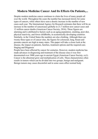 Modern Medicine Cancer And Its Effects On Patients,...
Despite modern medicine cancer continues to claim the lives of many people all
over the world. Throughout the years the number has increased slowly for some
types of cancers, while others have seen a drastic increase in the number of new
cases each year. The International Agency for Research estimates that there will be an
increase in the number of cancercases globally to 21.7 million new cancer cases and
13 million cancer deaths (American Cancer Society, 2016). These figures are
alarming and is attributed to factors such as an aging population, smoking, poor diet,
physical inactivity, and fewer childbirths, in economically developing countries.
Similarly, in the United States the numbers are also climbing. Although there are
twenty three types or of cancer sites, the figures for colorectal, lung, breast and
prostate cancers are high in many states. This paper will take a closer look at the
disease, the impact on patients, families, treatment options and the required care.
Staging and Diagnosis
People have been affected by cancer for centuries. However, modern medicine has
made advances in diagnosing and treatment of the disease since it was first
documented over 3000 years ago in ancient Egypt (American Cancer Society, n.d.).
Cancer is the abnormal grow and multiplication of cells. These characteristics often
results in tumors which can be divided into two groups, benign and malignant.
Benign tumors may cause discomfort and in some cases affect normal body
 