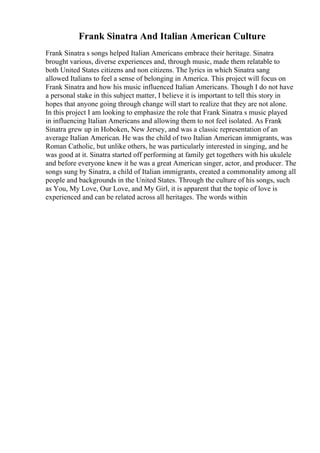 Frank Sinatra And Italian American Culture
Frank Sinatra s songs helped Italian Americans embrace their heritage. Sinatra
brought various, diverse experiences and, through music, made them relatable to
both United States citizens and non citizens. The lyrics in which Sinatra sang
allowed Italians to feel a sense of belonging in America. This project will focus on
Frank Sinatra and how his music influenced Italian Americans. Though I do not have
a personal stake in this subject matter, I believe it is important to tell this story in
hopes that anyone going through change will start to realize that they are not alone.
In this project I am looking to emphasize the role that Frank Sinatra s music played
in influencing Italian Americans and allowing them to not feel isolated. As Frank
Sinatra grew up in Hoboken, New Jersey, and was a classic representation of an
average Italian American. He was the child of two Italian American immigrants, was
Roman Catholic, but unlike others, he was particularly interested in singing, and he
was good at it. Sinatra started off performing at family get togethers with his ukulele
and before everyone knew it he was a great American singer, actor, and producer. The
songs sung by Sinatra, a child of Italian immigrants, created a commonality among all
people and backgrounds in the United States. Through the culture of his songs, such
as You, My Love, Our Love, and My Girl, it is apparent that the topic of love is
experienced and can be related across all heritages. The words within
 