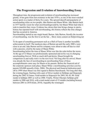 The Progression and Evolution of Snowboarding Essay
Throughout time, the progression and evolution of snowboarding has increased
greatly. It has gone from non existence in the late 1970 s, to one of the most watched
action sports in a matter of thirty five years. The upward takeoff and popularity of
snowboarding relies on two people, Jake Burton and Shaun White. Jake Burton back
in 1977 had the vision for what snowboardingwould be, but Shaun White had what it
took to manifest that vision. Evidence has shown that time brings change in sports,
history has repeated itself with snowboarding, this history reflects the time changes
that has occurred in America.
Snowboarding started as one single brand, Burton. Jake Burton, literally the inventor
of snowboarding, was the first to set the bar ... Show more content on Helpwriting.net
...
To be apart of something permanent such as a Hall of Fame is another incredible
achievement in itself. The mediocre days of Burton up until the early 2000 s were
close to an end. Jake Burton and his company were about to take off due to a kid
with a passion, a kid by the name of Shaun White.
Snowboarding before the time of Shaun White was like the calm before the storm.
At the age of 13 Shaun was professionally sponsored and on his way to changing
snowboarding forever. With so much skill and desire, Shaun brought the
competition in and really took it to the next level. Not long after his arrival, Shaun
was already the face of snowboarding.to snowboarding None of these
accomplishments came easy for Shaun or his parents. Before the financial aid of
the corporate sponsors took place, Shaun White s snowboarding activities cost his
parents $20,000 annually (Gale, 2006). The physical and financial dedication paid
off in 1999 when Shaun was first signed to Burton Snowboards. Not long after that,
the winning began. Starting with a pair of Silver medals in Halfpipe and Slopestyle
during the 2002 X Games. Gold medals in Slopestyle for 2003, 04, 05, 06. Gold
medal in halfpipe 2003 as well as 2006. Finally, Winter Olympic halfpipe gold
medals in 2006 and 2010, with a total medal count of 15 medals (including bronze)
between 2001 to 2010 (Gale, 2010). Arguably the winningest
 